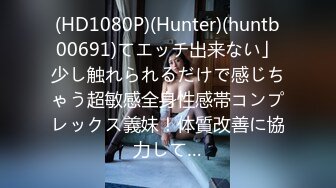 (HD1080P)(Hunter)(huntb00691)てエッチ出来ない」少し触れられるだけで感じちゃう超敏感全身性感帯コンプレックス義妹！体質改善に協力して…