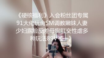 《硬核福利》入会粉丝团专属91大佬玩肏SM调教嫩妹人妻少妇露脸反差母狗肛交性虐多种玩法89V《一》