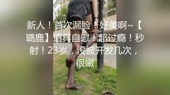 新人！首次漏脸！好美啊~【璐鹿】道具自慰！超过瘾！秒射！23岁，没被开发几次，很嫩