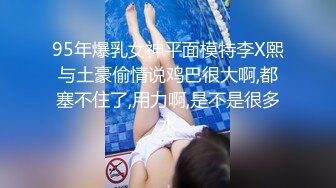 95年爆乳女神平面模特李X熙与土豪偷情说鸡巴很大啊,都塞不住了,用力啊,是不是很多水