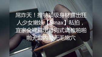 屌炸天！推特顶级身材露出狂人少女嫩妹【Smax】私拍，宜家全裸露出母狗式调教啪啪啪无套内射无毛嫩穴