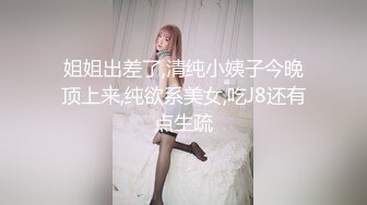 姐姐出差了,清纯小姨子今晚顶上来,纯欲系美女,吃J8还有点生疏