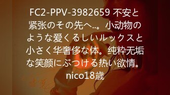 FC2-PPV-3982659 不安と紧张のその先へ..。小动物のような爱くるしいルックスと小さく华奢侈な体。纯粋无垢な笑颜にぶつける热い欲情。nico18歳