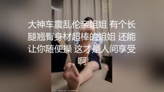 大神车震乱伦亲姐姐 有个长腿翘臀身材超棒的姐姐 还能让你随便操 这才是人间享受啊