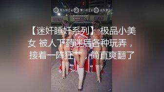 【迷奸睡奸系列】 极品小美女 被人下药迷后各种玩弄，接着一阵狂艹，简直爽翻了