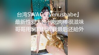 台湾SWAG『Venusbabe』最新性爱大特刊吃肉棒很滋味哥哥用玩具玩弄我最后还給外射