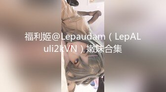 福利姬@Lepaudam（LepALuli2kVN）嫩妹合集