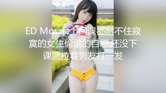 ED Mosaic上网课都耐不住寂寞的女生偷偷的自慰,还没下课就拉着男友打一发