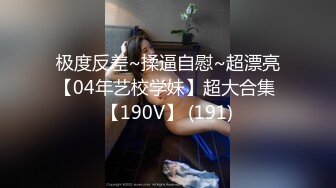 极度反差~揉逼自慰~超漂亮【04年艺校学妹】超大合集 【190V】 (191)