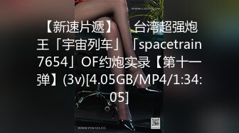 【新速片遞】  ✨台湾超强炮王「宇宙列车」「spacetrain7654」OF约炮实录【第十一弹】(3v)[4.05GB/MP4/1:34:05]