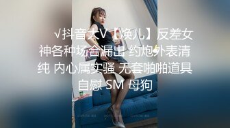 ❤️√抖音大V【焕儿】反差女神各种场合漏出 约炮外表清纯 内心属实骚 无套啪啪道具自慰 SM 母狗