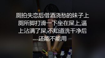 厕拍失恋后借酒浇愁的妹子上厕所脚打滑一下坐在屎上,逼上沾满了屎,不知道洗干净后还能不能用