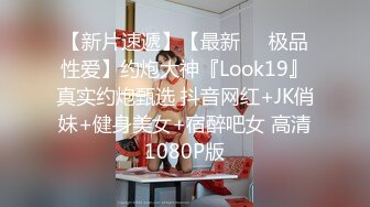 【新片速遞】【最新❤️极品性爱】约炮大神『Look19』真实约炮甄选 抖音网红+JK俏妹+健身美女+宿醉吧女 高清1080P版