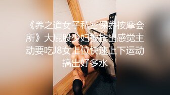 《养之道女子私密保养按摩会所》大屁股少妇被按出感觉主动要吃J8女上位快速上下运动搞出好多水