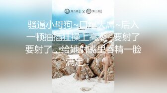 骚逼小母狗~口爆大屌~后入一顿抽插狂操上高潮~要射了要射了，给她射嘴里吞精一脸满足！！