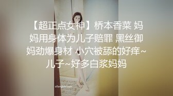 【超正点女神】桥本香菜 妈妈用身体为儿子赔罪 黑丝御妈劲爆身材 小穴被舔的好痒~儿子~好多白浆妈妈