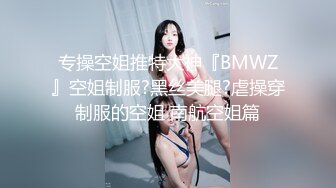 专操空姐推特大神『BMWZ』空姐制服?黑丝美腿?虐操穿制服的空姐 南航空姐篇