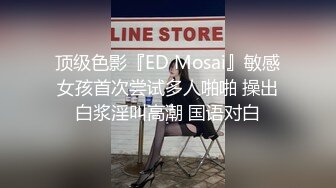 顶级色影『ED Mosai』敏感女孩首次尝试多人啪啪 操出白浆淫叫高潮 国语对白