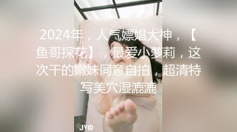 2024年，人气嫖娼大神，【鱼哥探花】，最爱小萝莉，这次干的嫩妹同意自拍，超清特写美穴湿漉漉