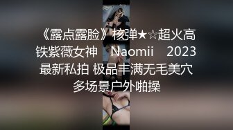 《露点露脸》核弹★☆超火高铁紫薇女神 ▶Naomii◀ 2023最新私拍 极品丰满无毛美穴多场景户外啪操