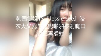 韩国御姐TS『Jessie Lee』胶衣大义乳与直男啪啪被射胸口自己再撸射