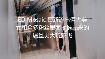 ED Mosaic 最新流出俩大美女和众多粉丝里面挑选出来的屌丝男大玩双飞