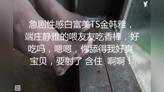 急剧性感白富美TS金韩雅，端庄静雅的喂友友吃香棒，好吃吗，嗯嗯，你舔得我好爽 宝贝，要射了 含住  啊啊！