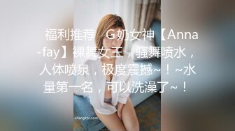 ▶福利推荐◀Ｇ奶女神【Anna-fay】裸舞女王，骚舞喷水，人体喷泉，极度震撼~！~水量第一名，可以洗澡了~！