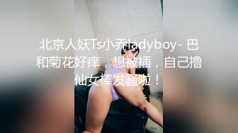 北京人妖Ts小乔ladyboy- 巴和菊花好痒，想被插，自己撸仙女棒发骚啦！