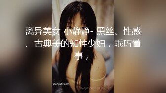 离异美女 小静静- 黑丝、性感、古典美的知性少妇，乖巧懂事，