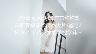 -[高清无水印]91广东约约哥最新顶级豪华精品大片-番号JM16：十八岁大奶单纯学妹 -