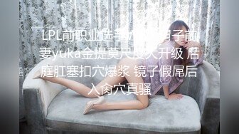 LPL前职业选手WE大舅子前妻yuka金提莫尺度大升级 后庭肛塞扣穴爆浆 镜子假屌后入肏穴真骚