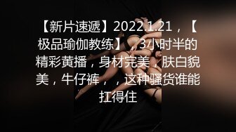 【新片速遞】2022.1.21，【极品瑜伽教练】，3小时半的精彩黄播，身材完美，肤白貌美，牛仔裤，，这种骚货谁能扛得住