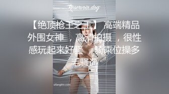 【绝顶枪王之王】 高端精品外围女神 ，高清拍摄 ，很性感玩起来好骚 ，骑乘位操多毛骚逼