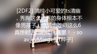 [2DF2] 清纯小可爱的ts清幽，秀胸这么优秀的身体根本不像男孩子，吃鸡也吃得这么6真想射进她的樱桃嘴里！ - soav_evMerge[BT种子]