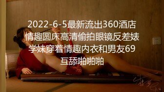 2022-6-5最新流出360酒店情趣圆床高清偷拍眼镜反差婊学妹穿着情趣内衣和男友69互舔啪啪啪