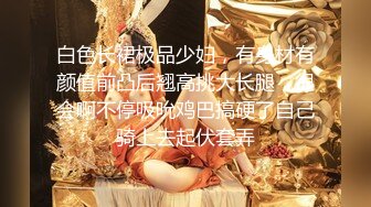 白色长裙极品少妇，有身材有颜值前凸后翘高挑大长腿，很会啊不停吸吮鸡巴搞硬了自己骑上去起伏套弄