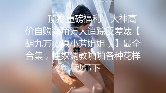 ❤️✿顶推重磅福利，大神高价自购海角万人追踪反差婊【胡九万（原小芳姐姐）】最全合集，性奴调教啪啪各种花样，秒懂下