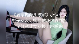 《居家摄像头破解》小伙给大奶子女友订购的情趣内衣到货了赶紧让女友换上啪啪啪