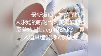 ⚫️⚫️最新爆顶，推特飞机万人求购的新时代网黄大波肥鲍反差婊12baegirl私拍②，真人道具造爱测试谈感受