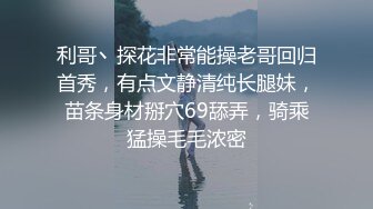 利哥丶探花非常能操老哥回归首秀，有点文静清纯长腿妹，苗条身材掰穴69舔弄，骑乘猛操毛毛浓密