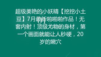 超级美艳的小妖精【挖挖小土豆】7月最新啪啪啪作品！无套内射！顶级尤物的身材，第一个画面就能让人秒硬，20岁的嫩穴