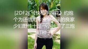 [2DF2] 《快枪手探花》约炮个为还信用卡出来卖逼的良家少妇野性十足一小时干了三炮[BT种子]