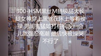 300-HSM黑丝M腿极品大长腿女神穿上黑丝在床上等着挨操 男闺蜜猛如打桩机没一会儿就强忍高潮 最后快被操哭不行了