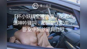 F杯小妖精全裸洗澡，花洒冲逼呻吟骚叫，吊钟奶大奶牛，卧室中黑丝道具自慰