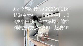 ★☆全网推荐☆★2023年11推特泡良大神，【狮子座】，23岁小白领，家中爆操，缠绵悱恻插得她好痛啊，超清4K完整版