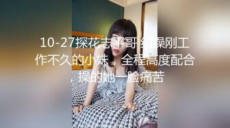 10-27探花志平哥 约操刚工作不久的小妹，全程高度配合，操的她一脸痛苦