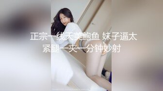   正宗一线天美鲍鱼 妹子逼太紧腿一夹一分钟妙射