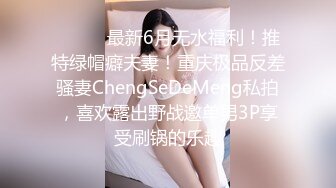 ⚫️⚫️最新6月无水福利！推特绿帽癖夫妻！重庆极品反差骚妻ChengSeDeMeng私拍，喜欢露出野战邀单男3P享受刷锅的乐趣