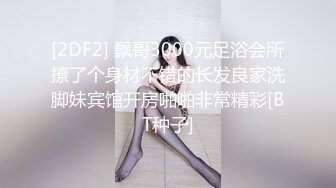 [2DF2] 飘哥3000元足浴会所撩了个身材不错的长发良家洗脚妹宾馆开房啪啪非常精彩[BT种子]